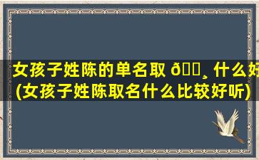 女孩子姓陈的单名取 🕸 什么好(女孩子姓陈取名什么比较好听)